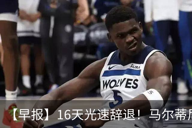 【早报】16天光速辞退！马尔蒂尼从意大利足协辞职！