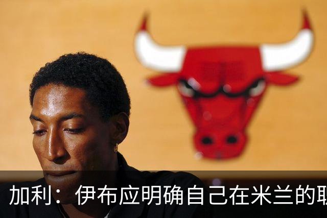 加利：伊布应明确自己在米兰的职责，现在没人知道他的职责是什么