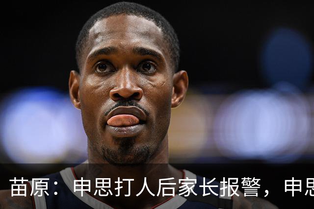 苗原：申思打人后家长报警，申思否认打骂，俱乐部协商后视频下架