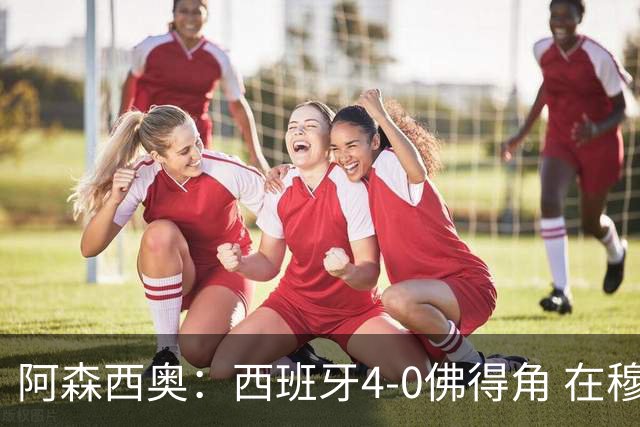 阿森西奥：西班牙4-0佛得角 在穆里尼奥带领下对西甲夺冠很有信心