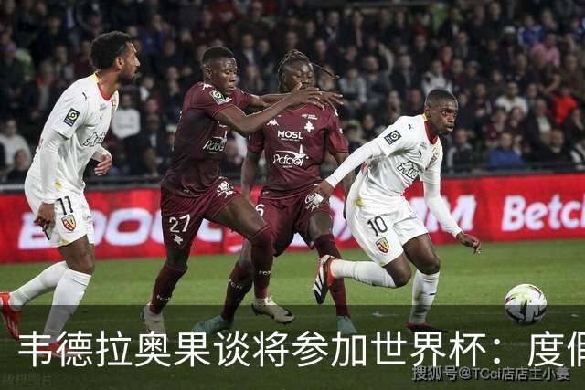 韦德拉奥果谈将参加世界杯：度假时接到了纳帅电话，儿时梦想成真