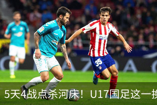 5天4战点杀河床！U17国足这一换人，炸出中国足球最稀缺的基因