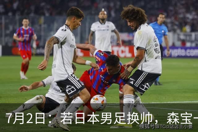 7月2日：若日本男足换帅，森宝一后继任者有这6位人选，谁能助力再次冲击大力神杯