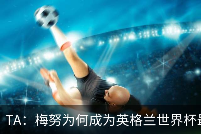 TA：梅努为何成为英格兰世界杯最大遗憾？图赫尔留下的替补难题