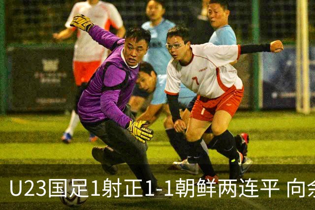 U23国足1射正1-1朝鲜两连平 向余望点射+连场破门+伤退李新翔造点